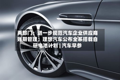 两部门:进一步规范汽车企业供应商账期管理;理想汽车公布全系搭载自研电池计划 | 汽车早参