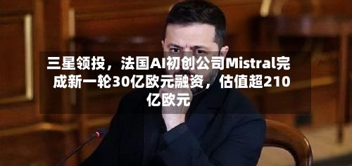 三星领投,法国AI初创公司Mistral完成新一轮30亿欧元融资,估值超210亿欧元