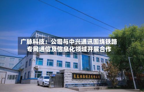 广脉科技:公司与中兴通讯围绕铁路专网通信及信息化领域开展合作-第2张图片
