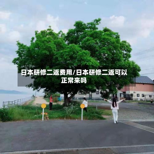日本研修二返费用/日本研修二返可以正常来吗