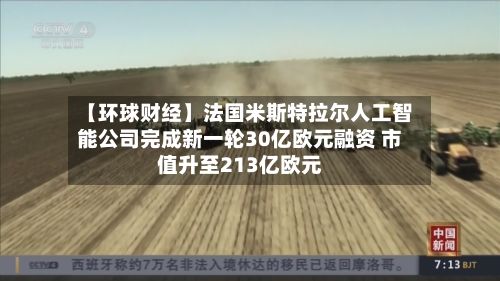 【环球财经】法国米斯特拉尔人工智能公司完成新一轮30亿欧元融资 市值升至213亿欧元