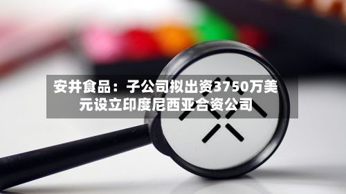 安井食品:子公司拟出资3750万美元设立印度尼西亚合资公司