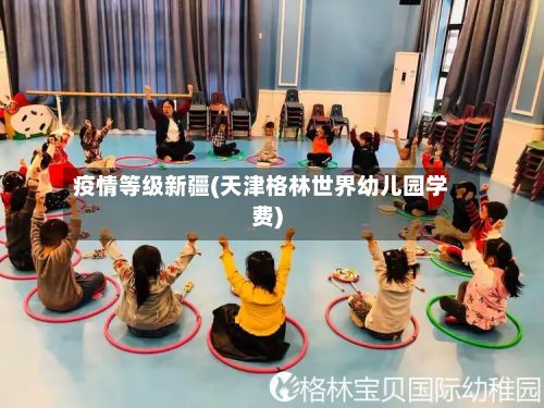 疫情等级新疆(天津格林世界幼儿园学费)-第3张图片