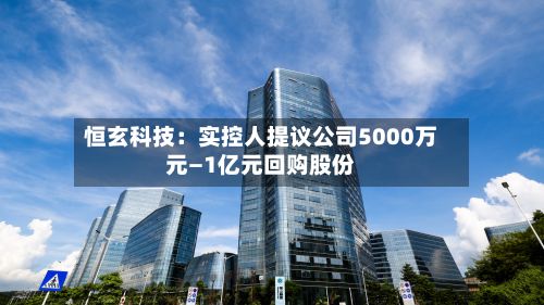 恒玄科技：实控人提议公司5000万元—1亿元回购股份