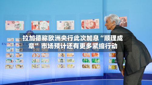 拉加德称欧洲央行此次加息“顺理成章	” 市场预计还有更多紧缩行动-第1张图片