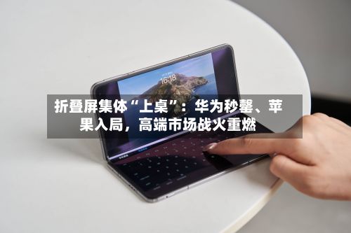 折叠屏集体“上桌”:华为秒罄、苹果入局,高端市场战火重燃