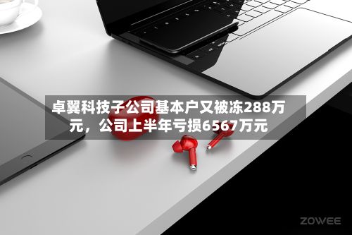 卓翼科技子公司基本户又被冻288万元，公司上半年亏损6567万元-第2张图片