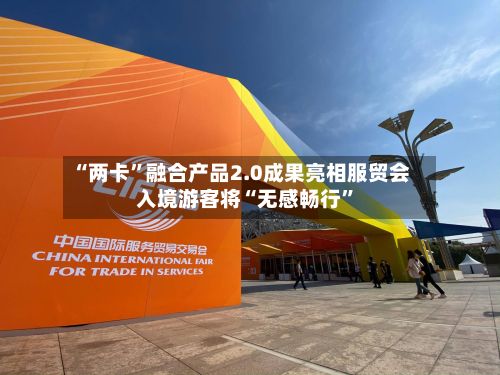 “两卡”融合产品2.0成果亮相服贸会 入境游客将“无感畅行	”-第2张图片