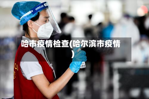 哈市疫情检查(哈尔滨市疫情)