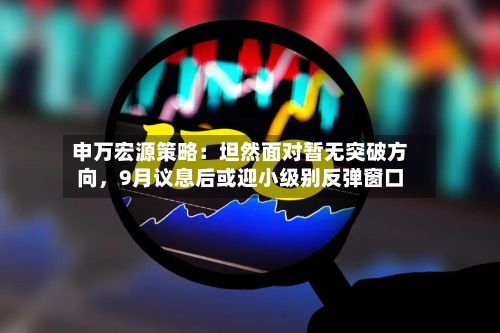 申万宏源策略：坦然面对暂无突破方向，9月议息后或迎小级别反弹窗口