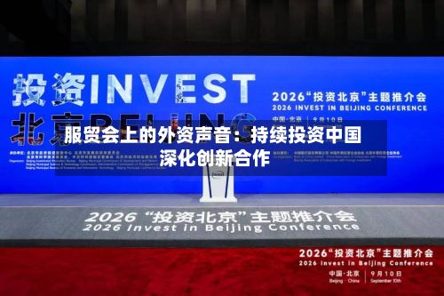 服贸会上的外资声音：持续投资中国 深化创新合作-第3张图片