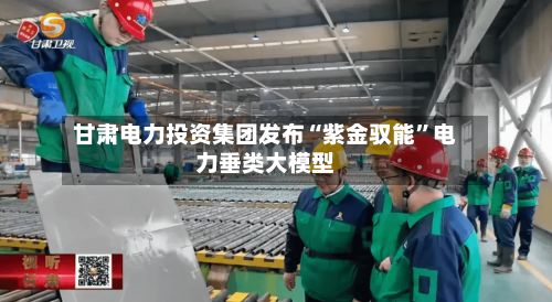 甘肃电力投资集团发布“紫金驭能”电力垂类大模型-第2张图片